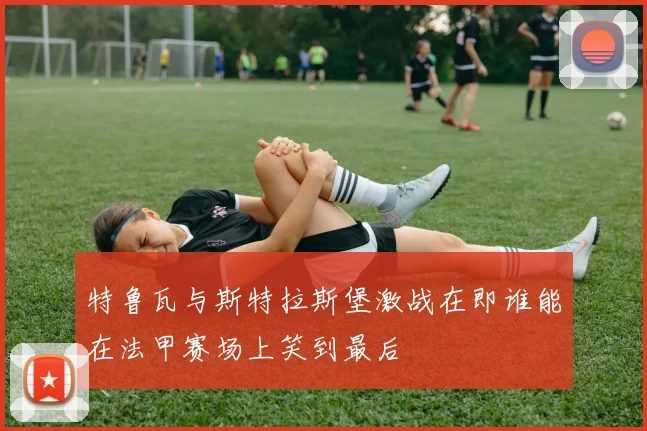 特鲁瓦与斯特拉斯堡激战在即谁能在法甲赛场上笑到最后