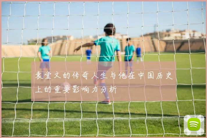 袁堂文的传奇人生与他在中国历史上的重要影响力分析